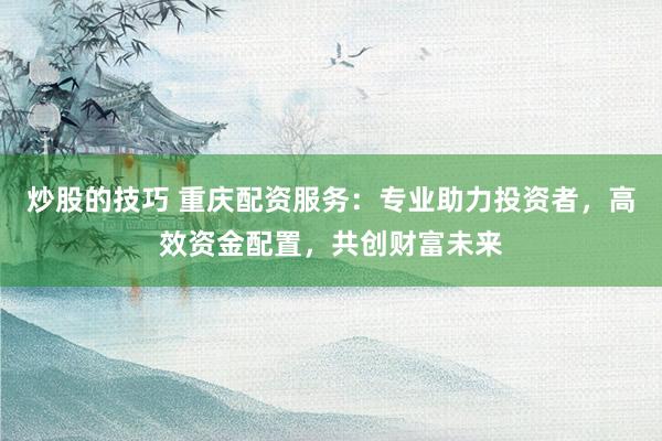 炒股的技巧 重庆配资服务：专业助力投资者，高效资金配置，共创财富未来