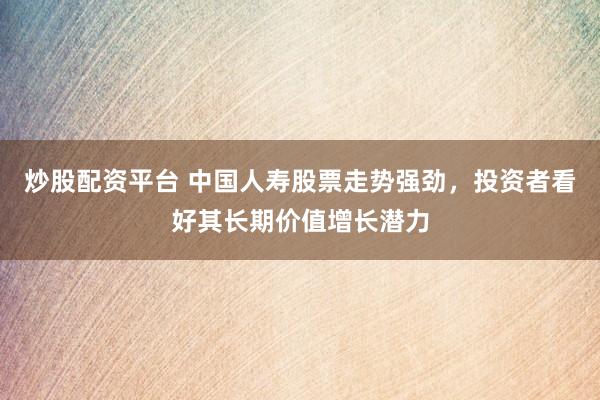 炒股配资平台 中国人寿股票走势强劲，投资者看好其长期价值增长潜力
