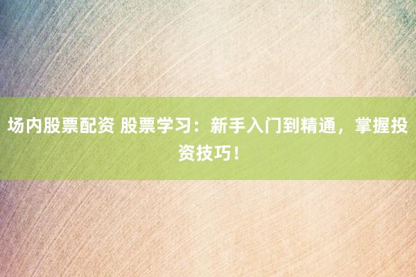 场内股票配资 股票学习：新手入门到精通，掌握投资技巧！