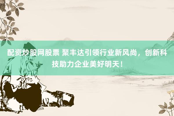 配资炒股网股票 聚丰达引领行业新风尚，创新科技助力企业美好明天！
