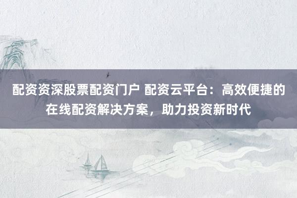 配资资深股票配资门户 配资云平台：高效便捷的在线配资解决方案，助力投资新时代