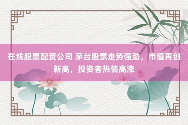 在线股票配资公司 茅台股票走势强劲，市值再创新高，投资者热情高涨