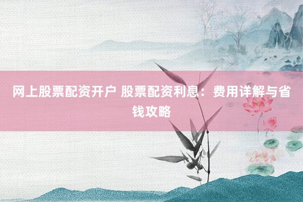网上股票配资开户 股票配资利息：费用详解与省钱攻略