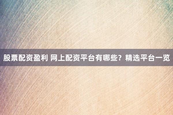 股票配资盈利 网上配资平台有哪些？精选平台一览