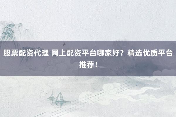 股票配资代理 网上配资平台哪家好？精选优质平台推荐！