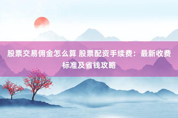 股票交易佣金怎么算 股票配资手续费：最新收费标准及省钱攻略