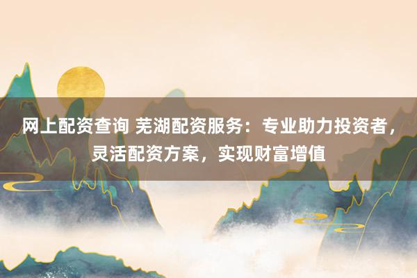 网上配资查询 芜湖配资服务：专业助力投资者，灵活配资方案，实现财富增值