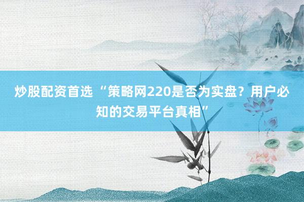 炒股配资首选 “策略网220是否为实盘？用户必知的交易平台真相”