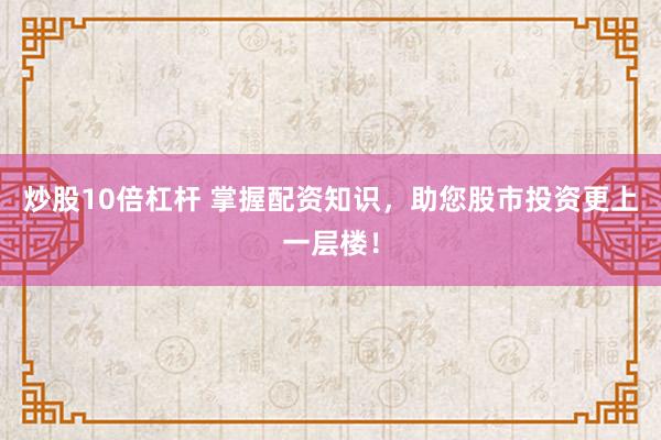 炒股10倍杠杆 掌握配资知识，助您股市投资更上一层楼！