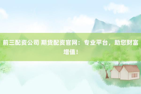 前三配资公司 期货配资官网：专业平台，助您财富增值！