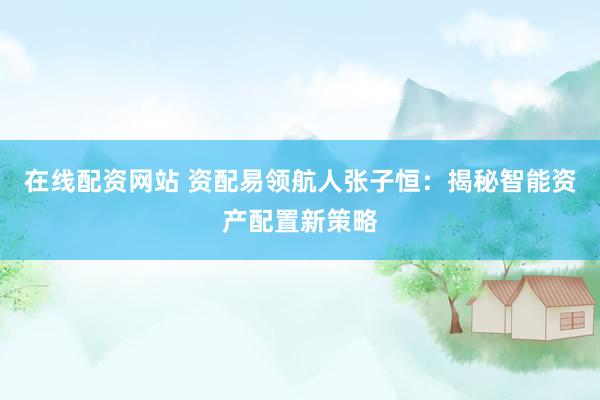 在线配资网站 资配易领航人张子恒：揭秘智能资产配置新策略