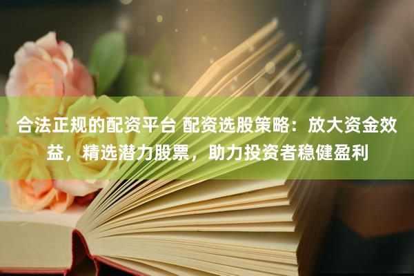 合法正规的配资平台 配资选股策略：放大资金效益，精选潜力股票，助力投资者稳健盈利