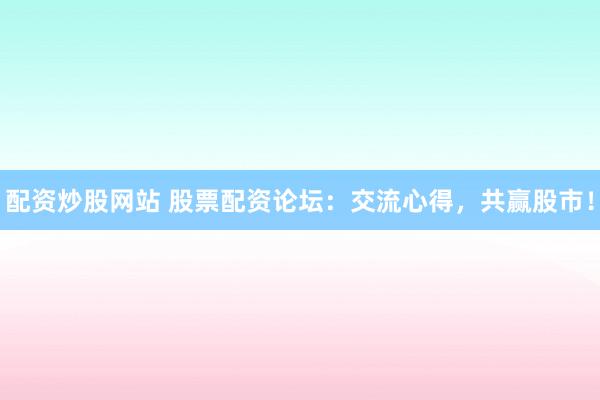 配资炒股网站 股票配资论坛：交流心得，共赢股市！