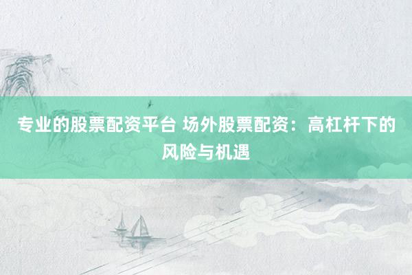 专业的股票配资平台 场外股票配资：高杠杆下的风险与机遇