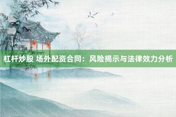杠杆炒股 场外配资合同：风险揭示与法律效力分析
