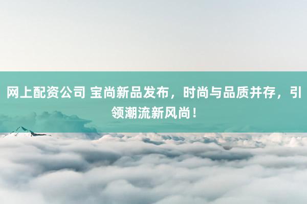 网上配资公司 宝尚新品发布，时尚与品质并存，引领潮流新风尚！