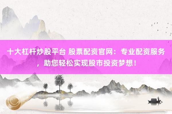 十大杠杆炒股平台 股票配资官网：专业配资服务，助您轻松实现股市投资梦想！
