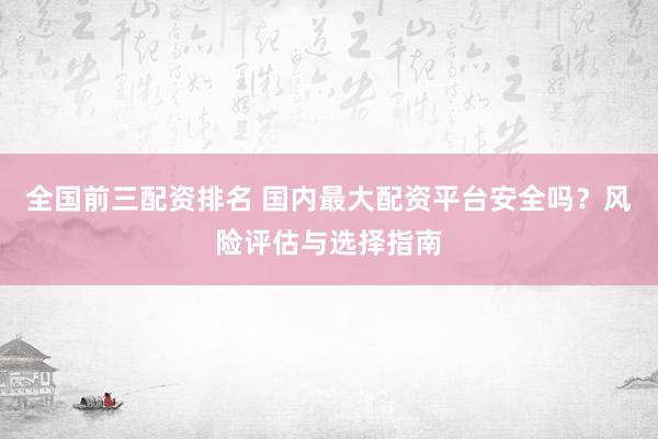 全国前三配资排名 国内最大配资平台安全吗？风险评估与选择指南