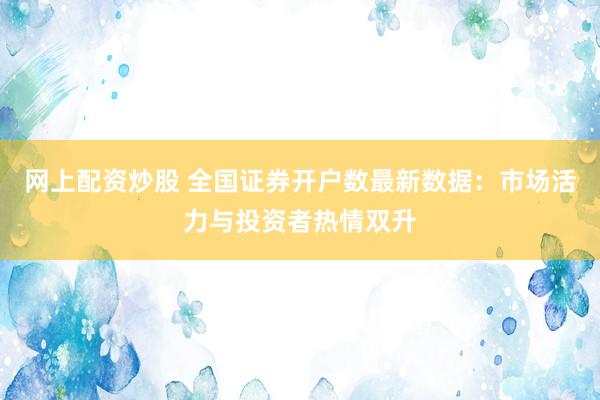 网上配资炒股 全国证券开户数最新数据：市场活力与投资者热情双升