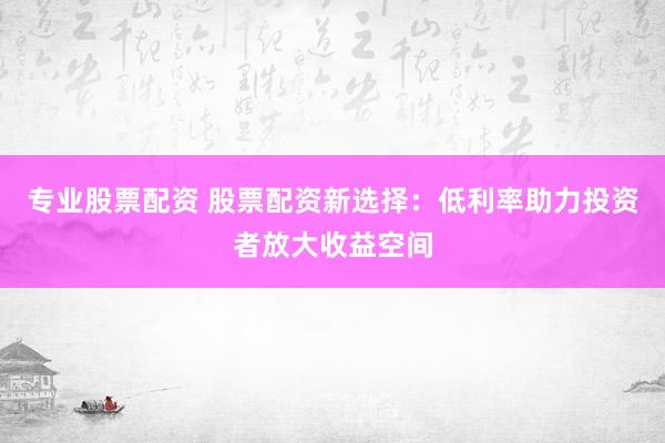 专业股票配资 股票配资新选择：低利率助力投资者放大收益空间