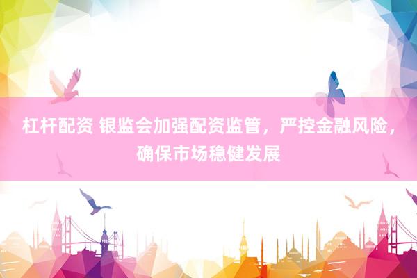 杠杆配资 银监会加强配资监管，严控金融风险，确保市场稳健发展