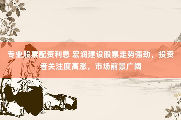 专业股票配资利息 宏润建设股票走势强劲，投资者关注度高涨，市场前景广阔
