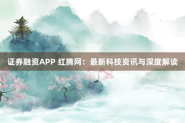证券融资APP 红腾网：最新科技资讯与深度解读