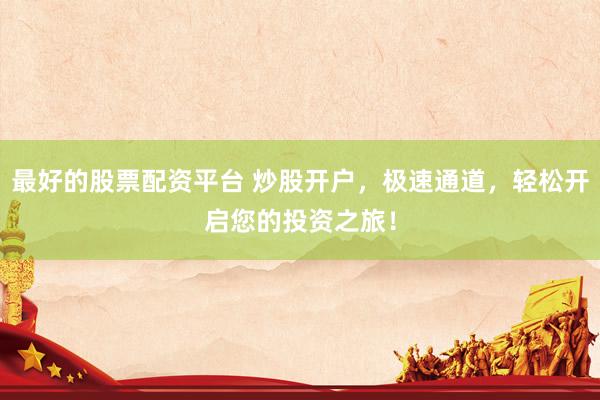 最好的股票配资平台 炒股开户，极速通道，轻松开启您的投资之旅！