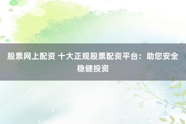 股票网上配资 十大正规股票配资平台：助您安全稳健投资