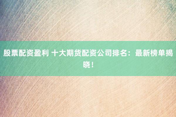 股票配资盈利 十大期货配资公司排名：最新榜单揭晓！