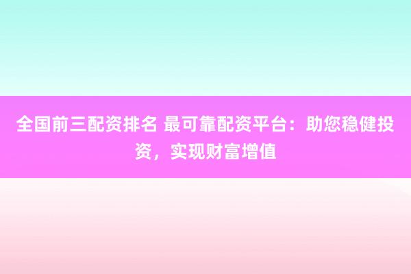 全国前三配资排名 最可靠配资平台：助您稳健投资，实现财富增值