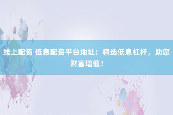 线上配资 低息配资平台地址：精选低息杠杆，助您财富增值！