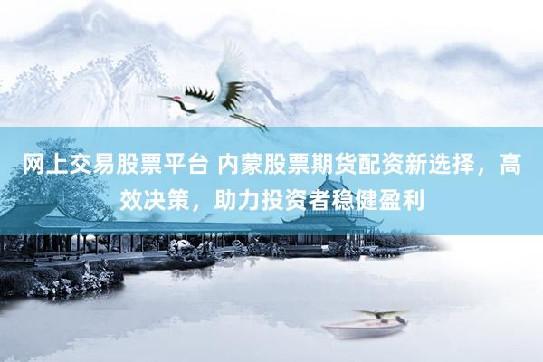 网上交易股票平台 内蒙股票期货配资新选择，高效决策，助力投资者稳健盈利