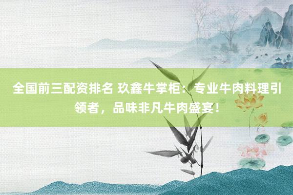 全国前三配资排名 玖鑫牛掌柜：专业牛肉料理引领者，品味非凡牛肉盛宴！