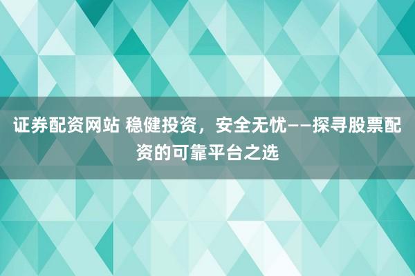 证券配资网站 稳健投资，安全无忧——探寻股票配资的可靠平台之选