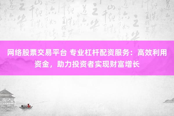 网络股票交易平台 专业杠杆配资服务：高效利用资金，助力投资者实现财富增长