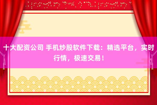 十大配资公司 手机炒股软件下载：精选平台，实时行情，极速交易！