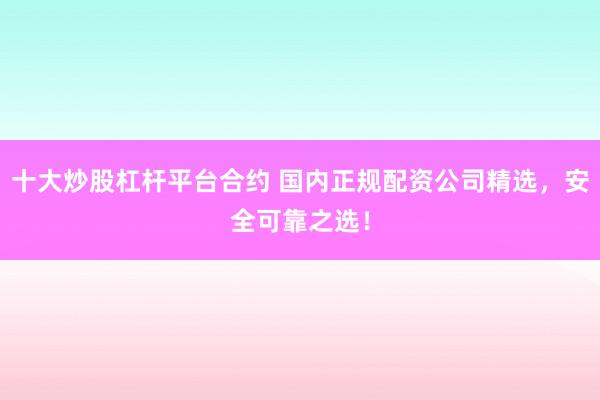 十大炒股杠杆平台合约 国内正规配资公司精选，安全可靠之选！