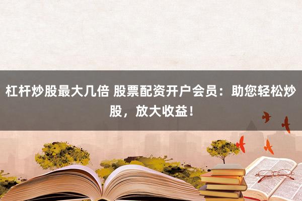 杠杆炒股最大几倍 股票配资开户会员：助您轻松炒股，放大收益！