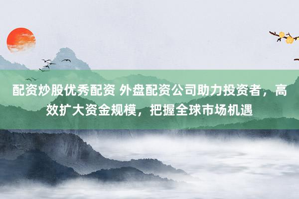 配资炒股优秀配资 外盘配资公司助力投资者，高效扩大资金规模，把握全球市场机遇