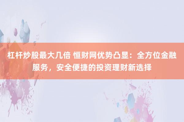 杠杆炒股最大几倍 恒财网优势凸显：全方位金融服务，安全便捷的投资理财新选择
