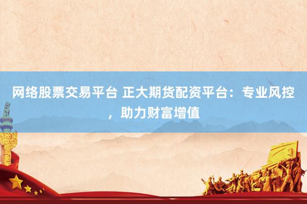 网络股票交易平台 正大期货配资平台：专业风控，助力财富增值