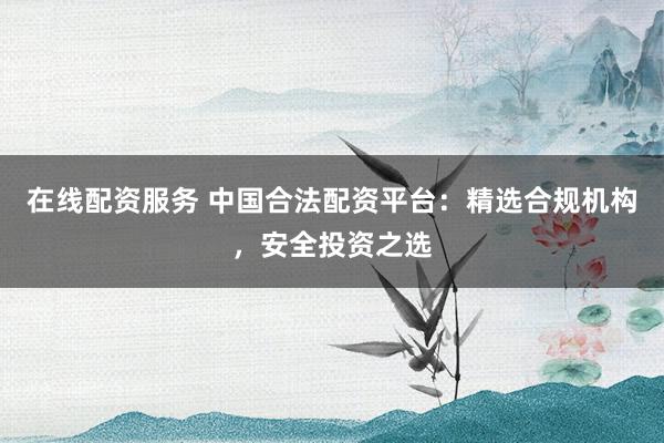 在线配资服务 中国合法配资平台：精选合规机构，安全投资之选