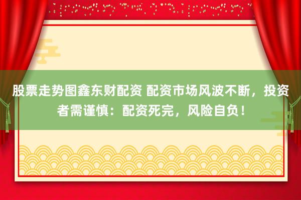 股票走势图鑫东财配资 配资市场风波不断，投资者需谨慎：配资死完，风险自负！
