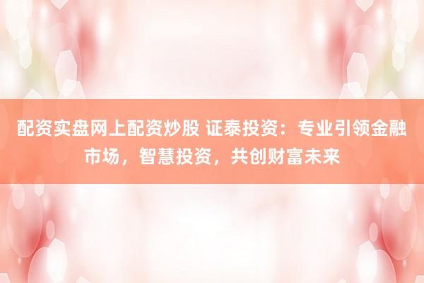 配资实盘网上配资炒股 证泰投资：专业引领金融市场，智慧投资，共创财富未来