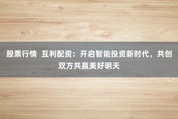 股票行情  互利配资：开启智能投资新时代，共创双方共赢美好明天