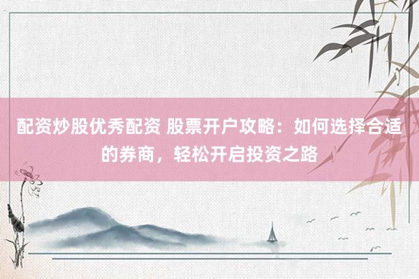 配资炒股优秀配资 股票开户攻略：如何选择合适的券商，轻松开启投资之路