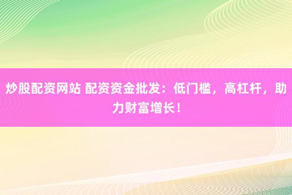 炒股配资网站 配资资金批发：低门槛，高杠杆，助力财富增长！