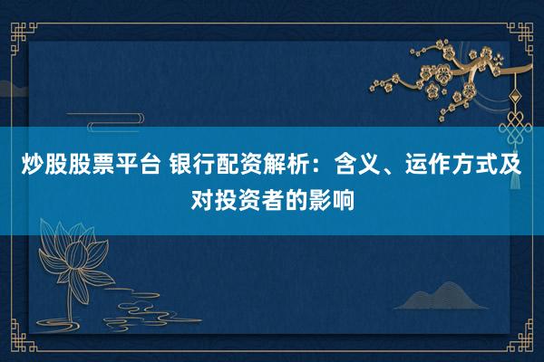 炒股股票平台 银行配资解析：含义、运作方式及对投资者的影响