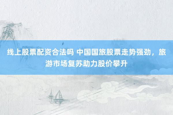 线上股票配资合法吗 中国国旅股票走势强劲，旅游市场复苏助力股价攀升